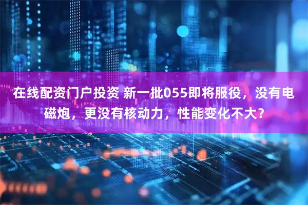 在线配资门户投资 新一批055即将服役，没有电磁炮，更没有核动力，性能变化不大？