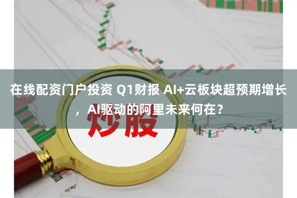 在线配资门户投资 Q1财报 AI+云板块超预期增长，AI驱动的阿里未来何在？