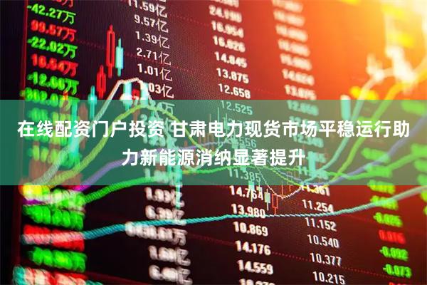 在线配资门户投资 甘肃电力现货市场平稳运行助力新能源消纳显著提升