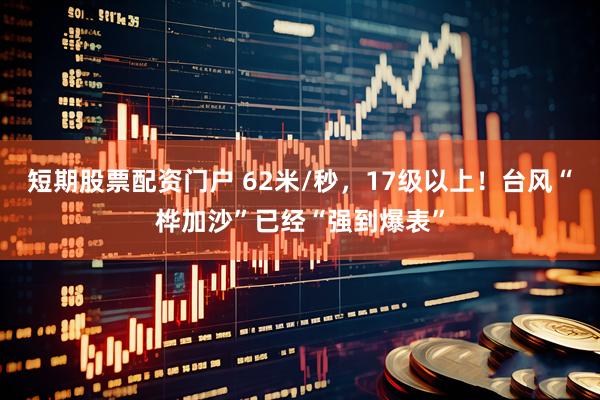短期股票配资门户 62米/秒，17级以上！台风“桦加沙”已经“强到爆表”