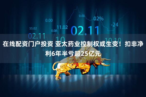 在线配资门户投资 亚太药业控制权或生变！扣非净利6年半亏超25亿元