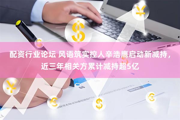 配资行业论坛 风语筑实控人辛浩鹰启动新减持，近三年相关方累计减持超5亿