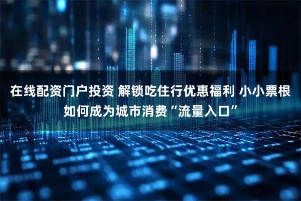 在线配资门户投资 解锁吃住行优惠福利 小小票根如何成为城市消费“流量入口”