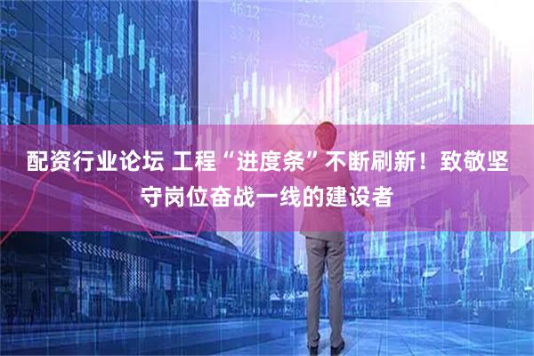 配资行业论坛 工程“进度条”不断刷新！致敬坚守岗位奋战一线的建设者