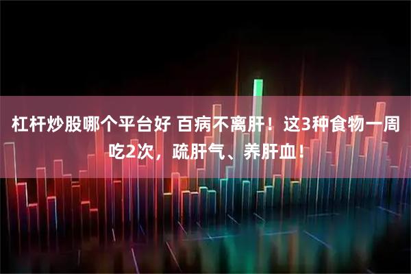 杠杆炒股哪个平台好 百病不离肝！这3种食物一周吃2次，疏肝气、养肝血！