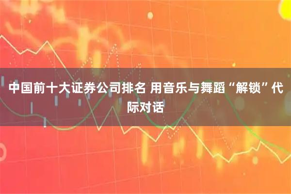 中国前十大证券公司排名 用音乐与舞蹈“解锁”代际对话
