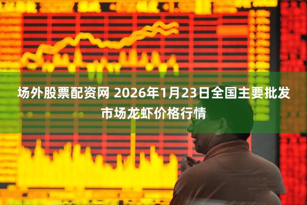 场外股票配资网 2026年1月23日全国主要批发市场龙虾价格行情