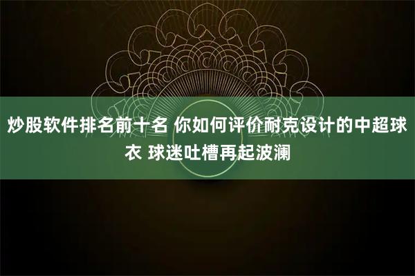 炒股软件排名前十名 你如何评价耐克设计的中超球衣 球迷吐槽再起波澜