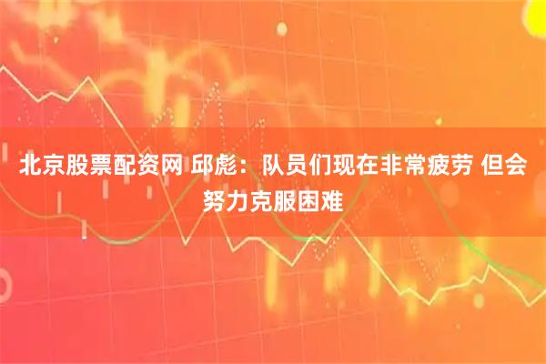 北京股票配资网 邱彪：队员们现在非常疲劳 但会努力克服困难