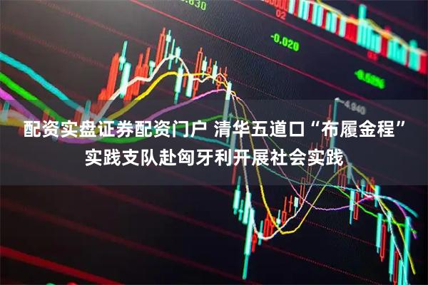 配资实盘证券配资门户 清华五道口“布履金程”实践支队赴匈牙利开展社会实践