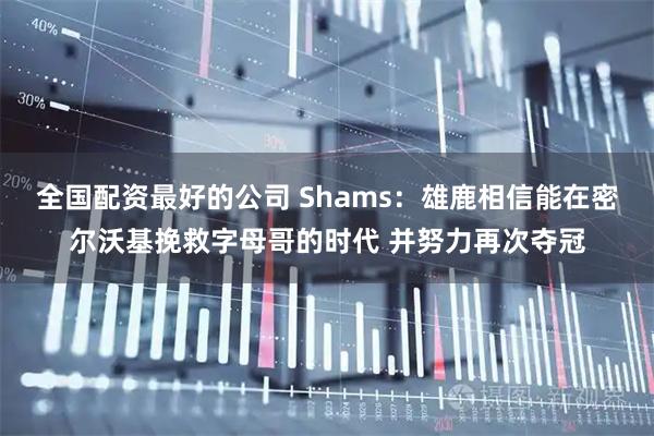 全国配资最好的公司 Shams：雄鹿相信能在密尔沃基挽救字母哥的时代 并努力再次夺冠