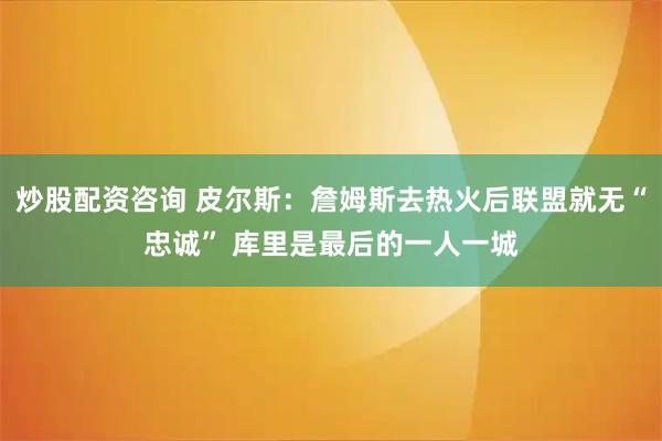 炒股配资咨询 皮尔斯：詹姆斯去热火后联盟就无“忠诚” 库里是最后的一人一城