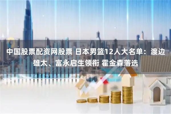 中国股票配资网股票 日本男篮12人大名单：渡边雄太、富永启生领衔 霍金森落选