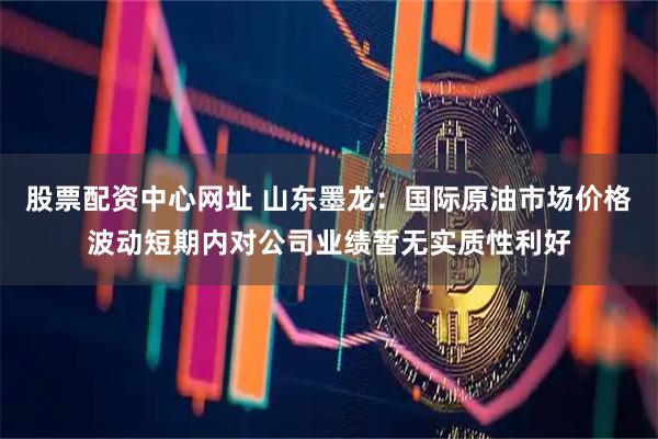 股票配资中心网址 山东墨龙：国际原油市场价格波动短期内对公司业绩暂无实质性利好