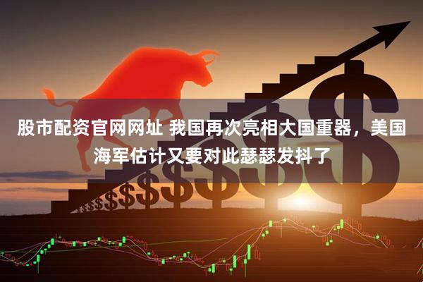 股市配资官网网址 我国再次亮相大国重器，美国海军估计又要对此瑟瑟发抖了