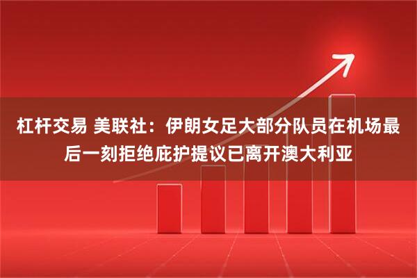杠杆交易 美联社：伊朗女足大部分队员在机场最后一刻拒绝庇护提议已离开澳大利亚