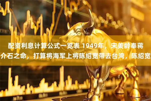 配资利息计算公式一览表 1949年，宋美龄奉蒋介石之命，打算将海军上将陈绍宽带去台湾，陈绍宽