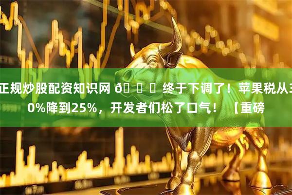 正规炒股配资知识网 🍎终于下调了！苹果税从30%降到25%，开发者们松了口气！ 【重磅