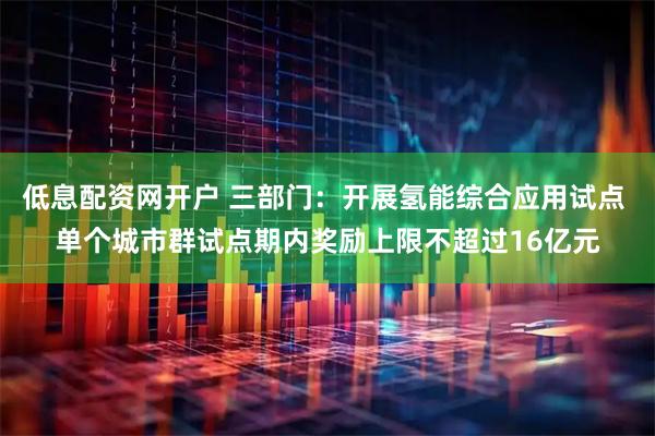 低息配资网开户 三部门：开展氢能综合应用试点 单个城市群试点期内奖励上限不超过16亿元