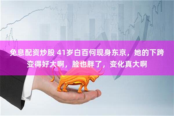 免息配资炒股 41岁白百何现身东京，她的下跨变得好大啊，脸也胖了，变化真大啊