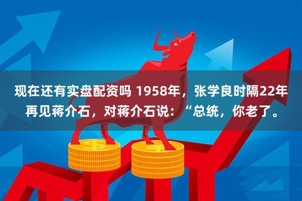 现在还有实盘配资吗 1958年，张学良时隔22年再见蒋介石，对蒋介石说：“总统，你老了。
