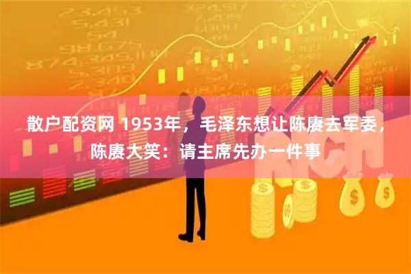 散户配资网 1953年，毛泽东想让陈赓去军委，陈赓大笑：请主席先办一件事