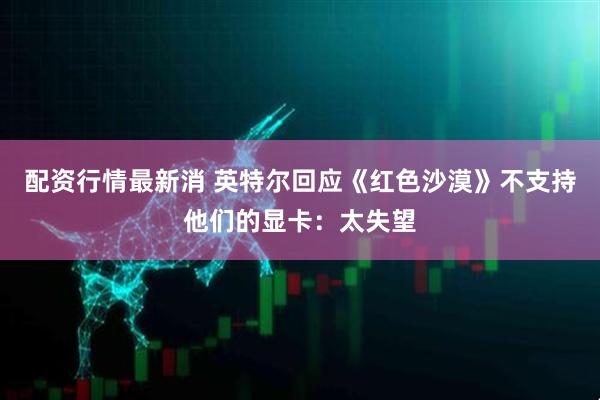 配资行情最新消 英特尔回应《红色沙漠》不支持他们的显卡：太失望