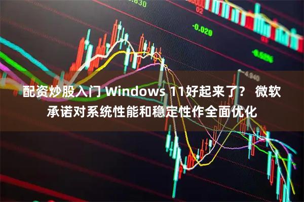 配资炒股入门 Windows 11好起来了？ 微软承诺对系统性能和稳定性作全面优化