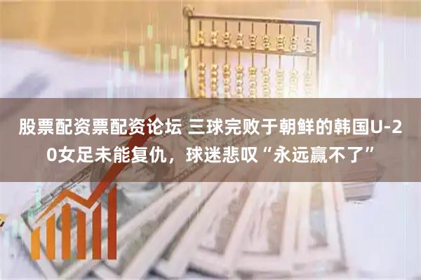 股票配资票配资论坛 三球完败于朝鲜的韩国U-20女足未能复仇，球迷悲叹“永远赢不了”