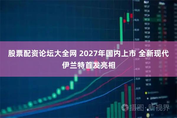 股票配资论坛大全网 2027年国内上市 全新现代伊兰特首发亮相