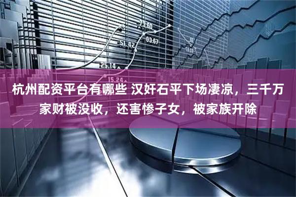 杭州配资平台有哪些 汉奸石平下场凄凉，三千万家财被没收，还害惨子女，被家族开除