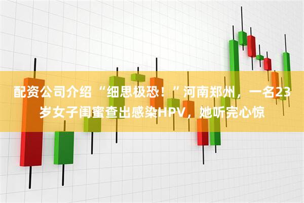 配资公司介绍 “细思极恐！”河南郑州，一名23岁女子闺蜜查出感染HPV，她听完心惊
